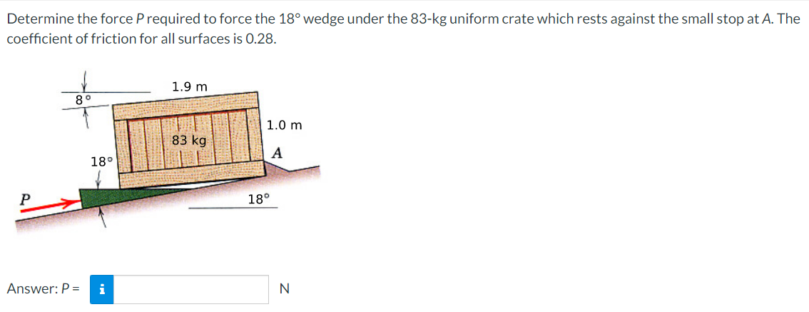Determine the force P required to force the 18° wedge under the 83-kg uniform crate which rests against the small stop at A. The
coefficient of friction for all surfaces is 0.28.
P
8°
Answer: P =
18°
i
1.9 m
83 kg
1.0 m
A
18°
N