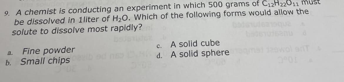 9. A chemist is conducting an experiment in which 500 grams of C12H22011 must
be dissolved in 1liter of H2O. Which of the following forms would allow the
solute to dissolve most rapidly?
Fine powder
b. Small chips
A solid cube
d. A solid sphere
a.
с.
msi daewol erTA
