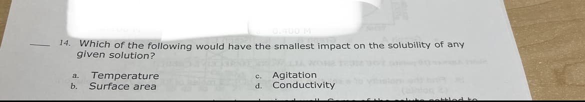 0.400 M
14. Which of the following would have the smallest impact on the solubility of any
given solution?
Temperature
Surface area
Agitation
Conductivity
a.
c.
b.
d.
settled to
