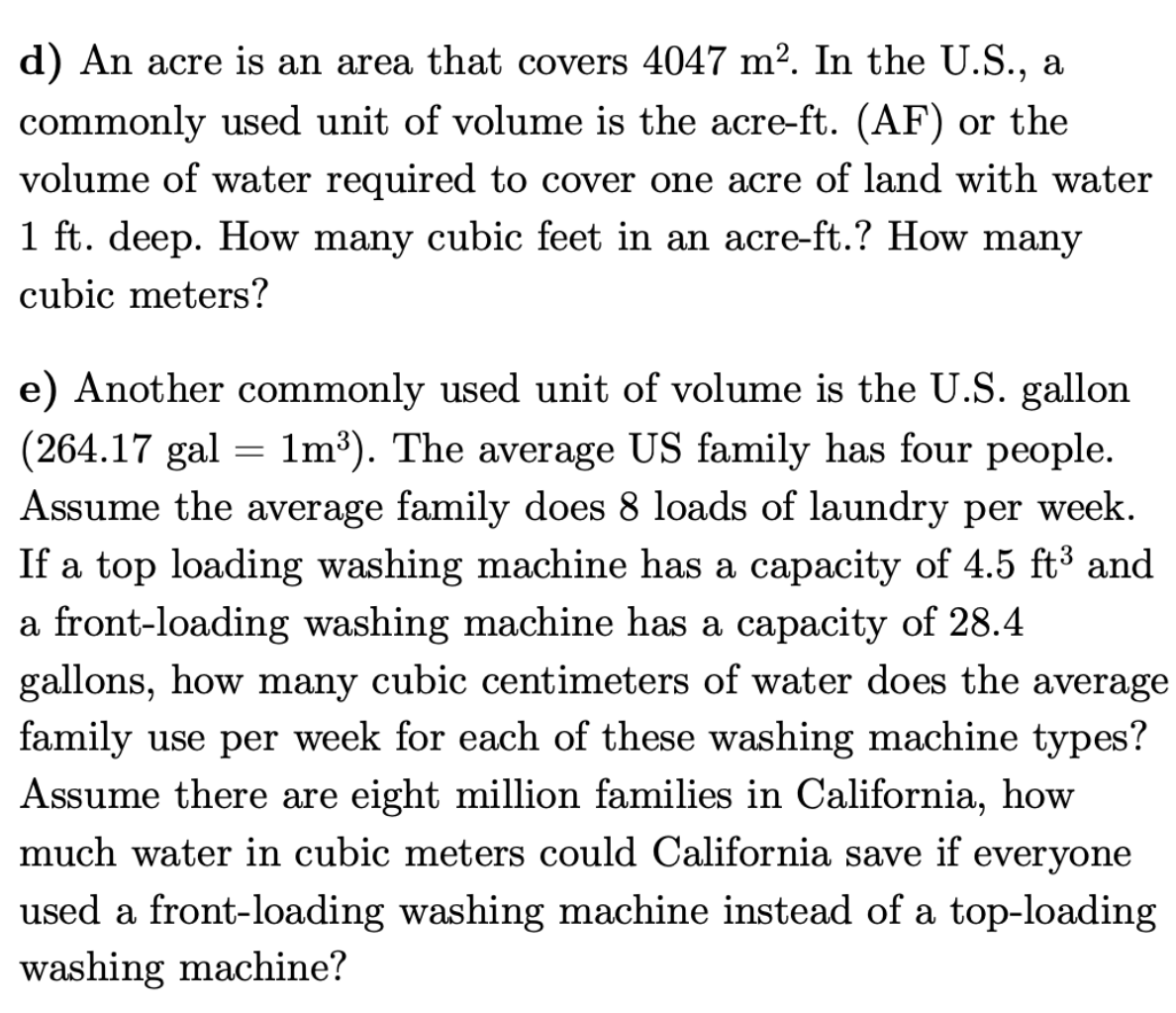 d) An acre is an area that covers 4047 m². In the U.S., a
commonly used unit of volume is the acre-ft. (AF) or the
volume of water required to cover one acre of land with water
1 ft. deep. How many cubic feet in an acre-ft.? How many
cubic meters?
e) Another commonly used unit of volume is the U.S. gallon
(264.17 gal = 1m³). The average US family has four people.
Assume the average family does 8 loads of laundry per week.
If a top loading washing machine has a capacity of 4.5 ft³ and
a front-loading washing machine has a capacity of 28.4
gallons, how many cubic centimeters of water does the average
family use per week for each of these washing machine types?
Assume there are eight million families in California, how
much water in cubic meters could California save if everyone
used a front-loading washing machine instead of a top-loading
washing machine?