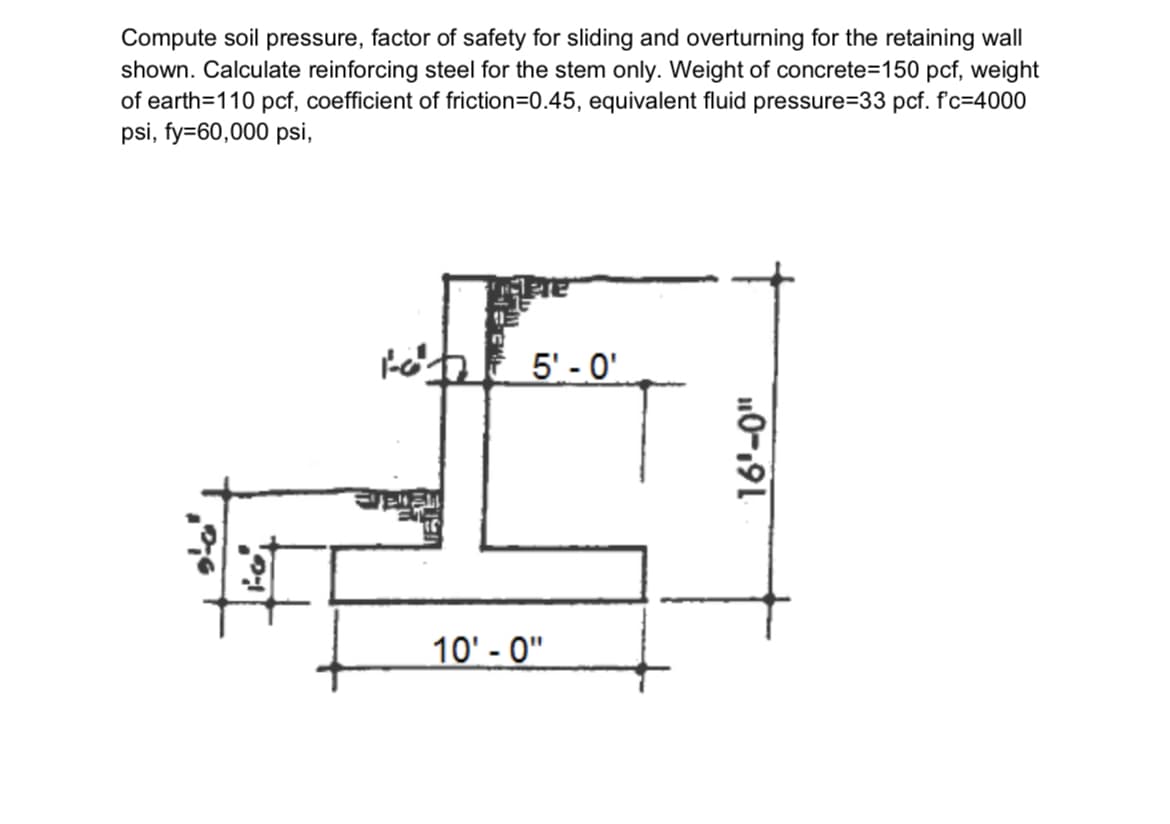 Compute soil pressure, factor of safety for sliding and overturning for the retaining wall
shown. Calculate reinforcing steel for the stem only. Weight of concrete=150 pcf, weight
of earth=110 pcf, coefficient of friction=D0.45, equivalent fluid pressure=33 pcf. f'c=4000
psi, fy=60,000 psi,
tohE 5' - 0'
10' - 0"
10-191
