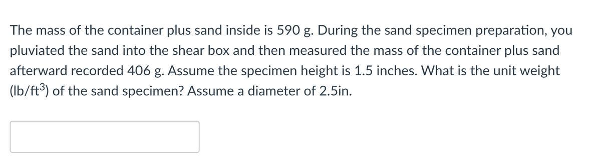 The mass of the container plus sand inside is 590 g. During the sand specimen preparation, you
pluviated the sand into the shear box and then measured the mass of the container plus sand
afterward recorded 406 g. Assume the specimen height is 1.5 inches. What is the unit weight
(lb/ft³) of the sand specimen? Assume a diameter of 2.5in.
