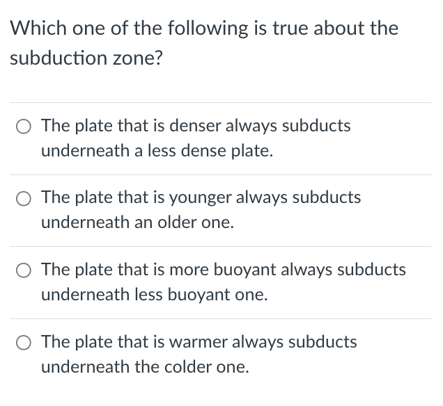 Which one of the following is true about the
subduction zone?
The plate that is denser always subducts
underneath a less dense plate.
The plate that is younger always subducts
underneath an older one.
The plate that is more buoyant always subducts
underneath less buoyant one.
The plate that is warmer always subducts
underneath the colder one.