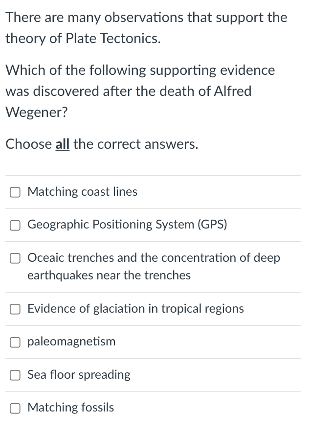 There are many observations that support the
theory of Plate Tectonics.
Which of the following supporting evidence
was discovered after the death of Alfred
Wegener?
Choose all the correct answers.
Matching coast lines
Geographic Positioning System (GPS)
O Oceaic trenches and the concentration of deep
earthquakes near the trenches
Evidence of glaciation in tropical regions
paleomagnetism
Sea floor spreading
O Matching fossils