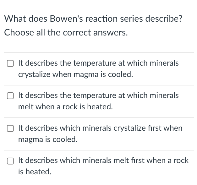 What does Bowen's reaction series describe?
Choose all the correct answers.
O It describes the temperature at which minerals
crystalize when magma is cooled.
It describes the temperature at which minerals
melt when a rock is heated.
O It describes which minerals crystalize first when
magma is cooled.
It describes which minerals melt first when a rock
is heated.