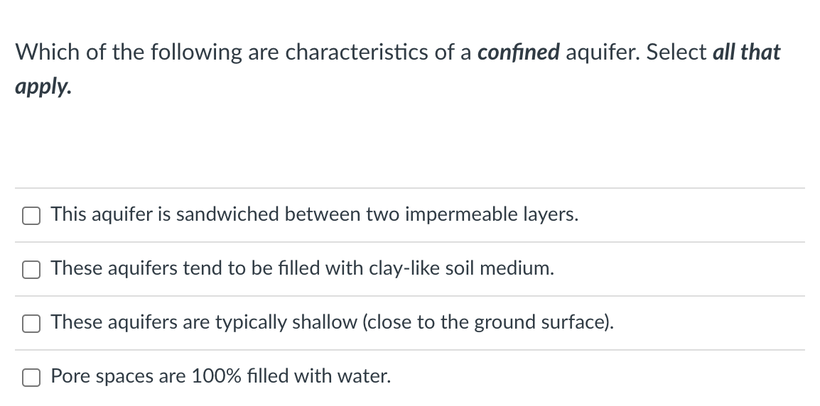 Which of the following are characteristics of a confined aquifer. Select all that
apply.
This aquifer is sandwiched between two impermeable layers.
These aquifers tend to be filled with clay-like soil medium.
These aquifers are typically shallow (close to the ground surface).
Pore spaces are 100% filled with water.