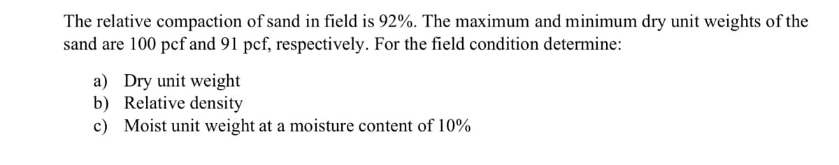 The relative compaction of sand in field is 92%. The maximum and minimum dry unit weights of the
sand are 100 pcf and 91 pcf, respectively. For the field condition determine:
a) Dry unit weight
b) Relative density
c) Moist unit weight at a moisture content of 10%

