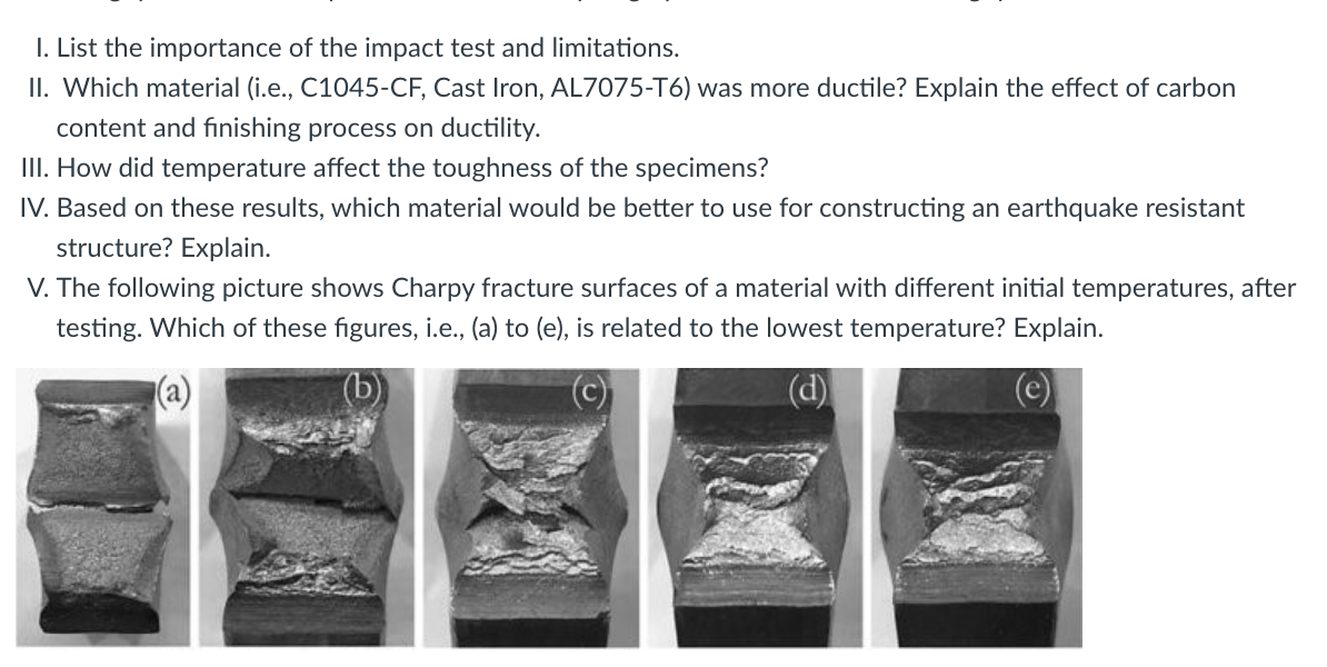 I. List the importance of the impact test and limitations.
II. Which material (i.e., C1045-CF, Cast Iron, AL7075-T6) was more ductile? Explain the effect of carbon
content and finishing process on ductility.
II. How did temperature affect the toughness of the specimens?
IV. Based on these results, which material would be better to use for constructing an earthquake resistant
structure? Explain.
V. The following picture shows Charpy fracture surfaces of a material with different initial temperatures, after
testing. Which of these figures, i.e., (a) to (e), is related to the lowest temperature? Explain.
(d)
