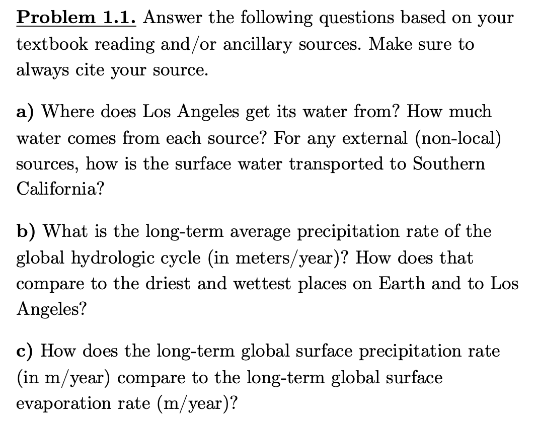 Problem 1.1. Answer the following questions based on your
textbook reading and/or ancillary sources. Make sure to
always cite your source.
a) Where does Los Angeles get its water from? How much
water comes from each source? For any external (non-local)
sources, how is the surface water transported to Southern
California?
b) What is the long-term average precipitation rate of the
global hydrologic cycle (in meters/year)? How does that
compare to the driest and wettest places on Earth and to Los
Angeles?
c) How does the long-term global surface precipitation rate
(in m/year) compare to the long-term global surface
evaporation rate (m/year)?