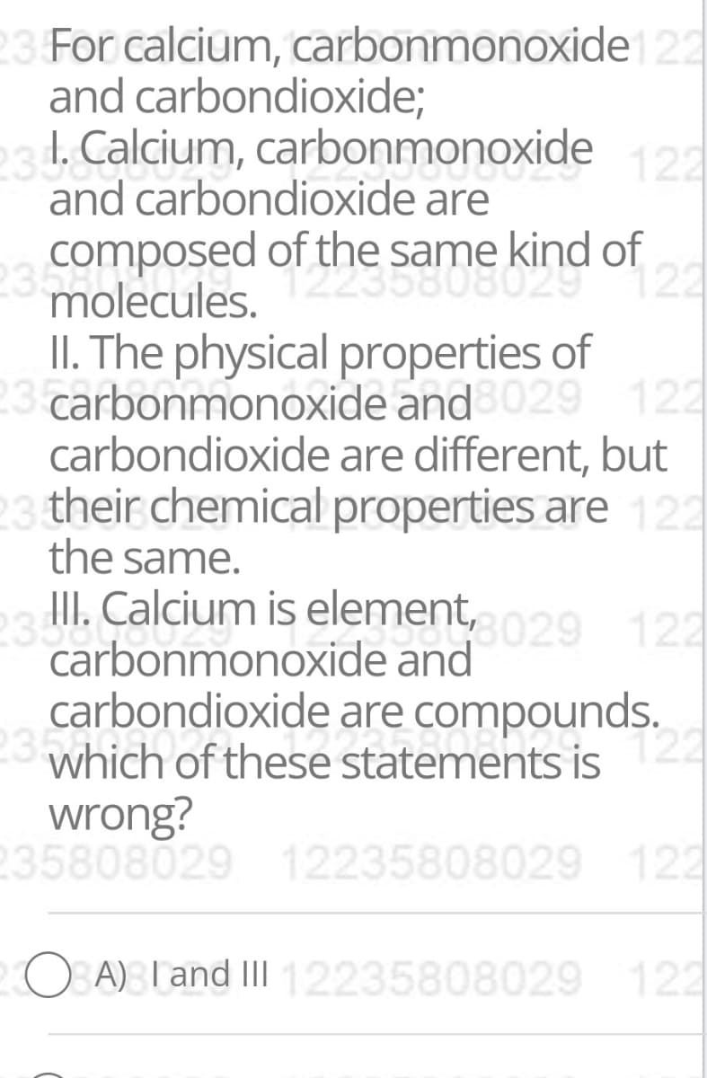 23 For calcium, carbonmonoxide 22
and carbondioxide;
234 Calcium, carbonmonoxide
122
and carbondioxide are
composed of the same kind of
molecules.
II. The physical properties of
23 carbonmonoxide and 029 122
carbondioxide are different, but
23 their chemical properties are 122
the same.
II. Calcium is element, 029 122
carbonmonoxide and
carbondioxide are compounds.
which of these statements is
22
23h
122
wrong?
235808029 12235808029
122
O A) Tand III12235808029 122

