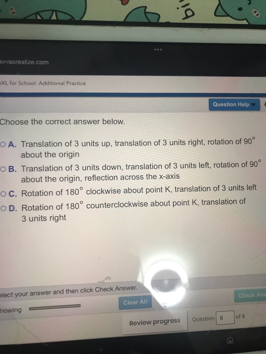 avvasrealize.com
XL for School: Additional Practice
Question Help
Choose the correct answer below.
O A. Translation of 3 units up, translation of 3 units right, rotation of 90°
about the origin
O B. Translation of 3 units down, translation of 3 units left, rotation of 90°
about the origin, reflection across the x-axis
OC. Rotation of 180° clockwise about point K, translation of 3 units left
O D. Rotation of 180° counterclockwise about point K, translation of
3 units right
elect your answer and then click Check Answer.
Check Ans
Clear All
howing
Review progress
Question 8
of 8
