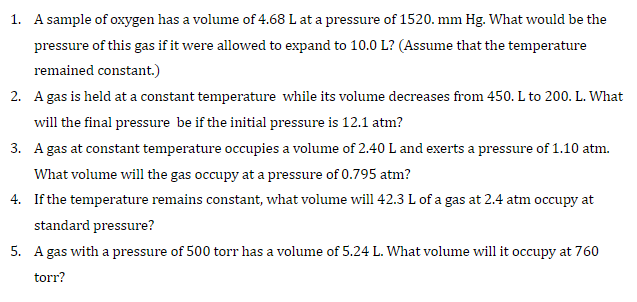1. A sample of oxygen has a volume of 4.68 L at a pressure of 1520. mm Hg. What would be the
pressure of this gas if it were allowed to expand to 10.0 L? (Assume that the temperature
remained constant.)
2. A gas is held at a constant temperature while its volume decreases from 450. L to 200. L. What
will the final pressure be if the initial pressure is 12.1 atm?
3. A gas at constant temperature occupies a volume of 2.40 L and exerts a pressure of 1.10 atm.
What volume will the gas occupy at a pressure of 0.795 atm?
4. If the temperature remains constant, what volume will 42.3 L of a gas at 2.4 atm occupy at
standard pressure?
5. A gas with a pressure of 500 torr has a volume of 5.24 L. What volume will it occupy at 760
torr?
