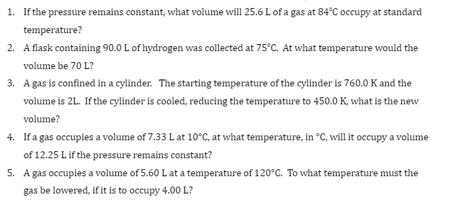 1. If the pressure remains constant, what volume will 25.6 L of a gas at 84°C occupy at standard
temperature?
2. A flask containing 90.0 L of hydrogen was collected at 75°C. At what temperature would the
volume be 70 L?
3. A gas is confined in a cylinder. The starting temperature of the cylinder is 760.0 K and the
volume is 2L. If the cylinder is cooled, reducing the temperature to 450.0 K, what is the new
volume?
4. If a gas occupies a volume of 7.33 L at 10°C, at what temperature, in °C, will it occupy a volume
of 12.25 L if the pressure remains constant?
5. A gas occupies a volume of 5.60 L at a temperature of 120°C. To what temperature must the
gas be lowered, if it is to occupy 4.00 L?
