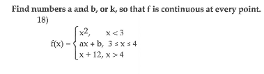 Find numbers a and b, or k, so that f is continuous at every point.
18)
[x2,
f(x) = { ax + b, 3 sx s 4
x+12, х> 4
x<3
