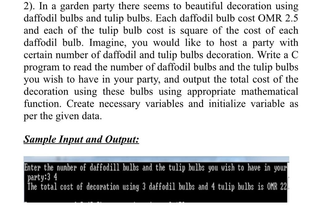 2). In a garden party there seems to beautiful decoration using
daffodil bulbs and tulip bulbs. Each daffodil bulb cost OMR 2.5
and each of the tulip bulb cost is square of the cost of each
daffodil bulb. Imagine, you would like to host a party with
certain number of daffodil and tulip bulbs decoration. Write a C
program to read the number of daffodil bulbs and the tulip bulbs
you wish to have in your party, and output the total cost of the
decoration using these bulbs using appropriate mathematical
function. Create necessary variables and initialize variable as
per the given data.
