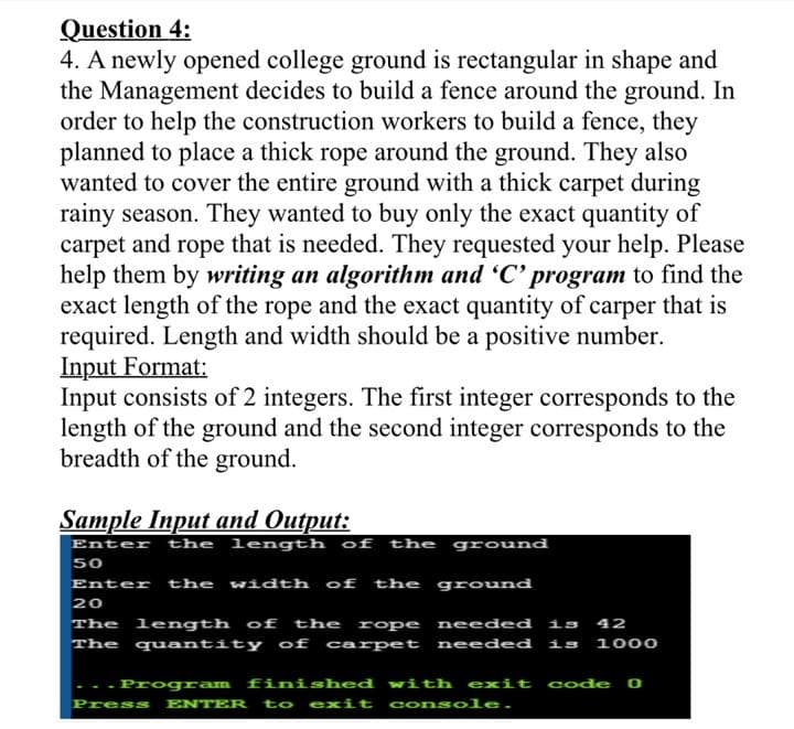 4. A newly opened college ground is rectangular in shape and
the Management decides to build a fence around the ground. In
order to help the construction workers to build a fence, they
planned to place a thick rope around the ground. They also
wanted to cover the entire ground with a thick carpet during
rainy season. They wanted to buy only the exact quantity of
carpet and rope that is needed. They requested your help. Please
help them by writing an algorithm and 'C' program to find the
exact length of the rope and the exact quantity of carper that is
required. Length and width should be a positive number.
