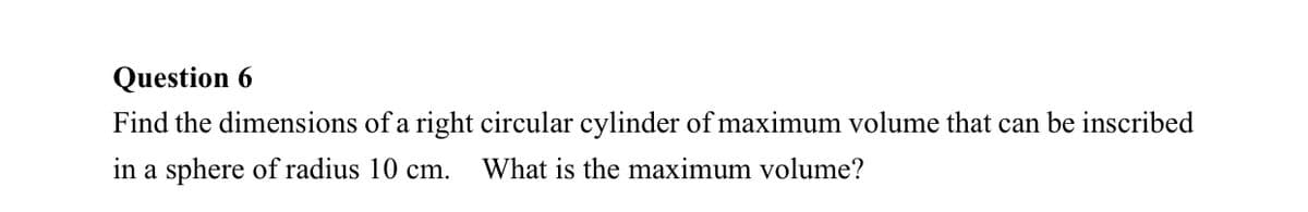 Question 6
Find the dimensions of a right circular cylinder of maximum volume that can be inscribed
in a sphere of radius 10 cm.
What is the maximum volume?
