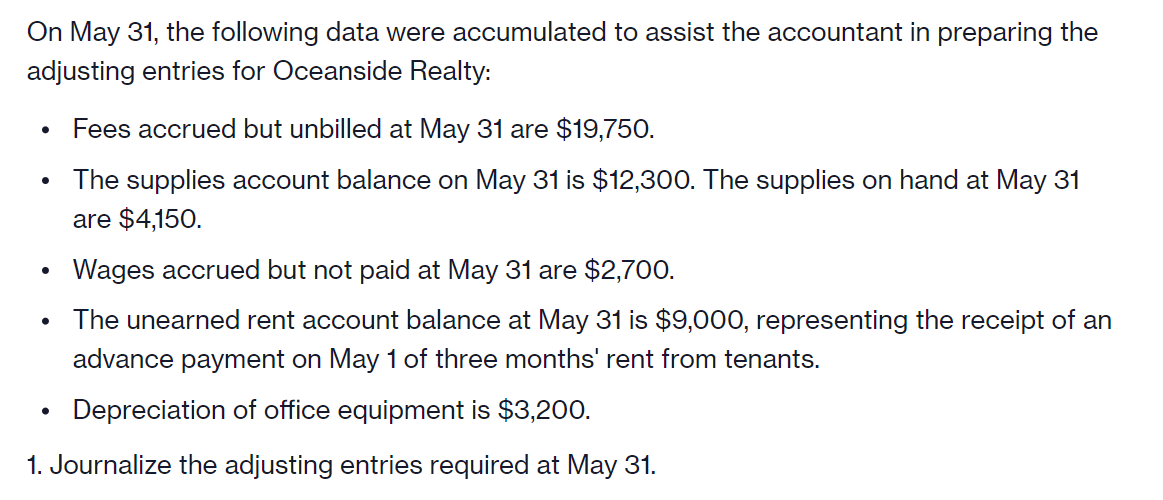 On May 31, the following data were accumulated to assist the accountant in preparing the
adjusting entries for Oceanside Realty:
Fees accrued but unbilled at May 31 are $19,750.
The supplies account balance on May 31 is $12,300. The supplies on hand at May 31
are $4,150.
Wages accrued but not paid at May 31 are $2,700.
The unearned rent account balance at May 31 is $9,000, representing the receipt of an
advance payment on May 1 of three months' rent from tenants.
Depreciation of office equipment is $3,200.
1. Journalize the adjusting entries required at May 31.
