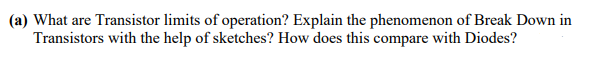 (a) What are Transistor limits of operation? Explain the phenomenon of Break Down in
Transistors with the help of sketches? How does this compare with Diodes?
