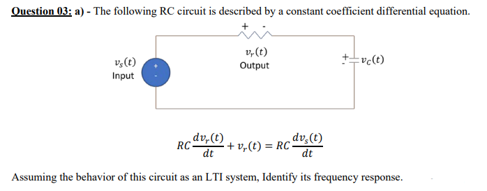 Question 03: a) - The following RC circuit is described by a constant coefficient differential equation.
v,(t)
v,(t)
+-vc(t)
Output
Input
dv,(t)
RC:
dt
dv,(t)
+ v,(t) = RC -
dt
Assuming the behavior of this circuit as an LTI system, Identify its frequency response.
