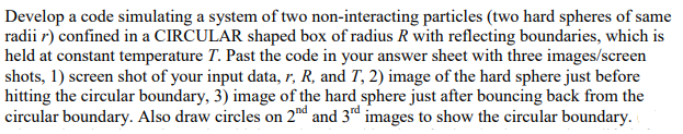 Develop a code simulating a system of two non-interacting particles (two hard spheres of same
radii r) confined in a CIRCULAR shaped box of radius R with reflecting boundaries, which is
held at constant temperature T. Past the code in your answer sheet with three images/screen
shots, 1) screen shot of your input data, r, R, and T, 2) image of the hard sphere just before
hitting the circular boundary, 3) image of the hard sphere just after bouncing back from the
circular boundary. Also draw circles on 2d and 3d images to show the circular boundary.
