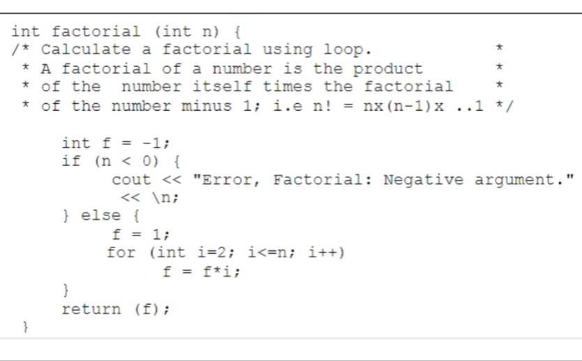 int factorial (int n) {
/* Calculate a factorial using loop.
* A factorial of a number is the product
* of the number itself times the factorial
* of the number minus 1; i.e n! = nx (n-1) x ..1 */
}
int f = -1;
if (n < 0) {
cout << "Error, Factorial: Negative argument."
<< \n;
} else {
f = 1;
for (int i=2; i<=n; i++)
f = f*i;
*
}
return (f);