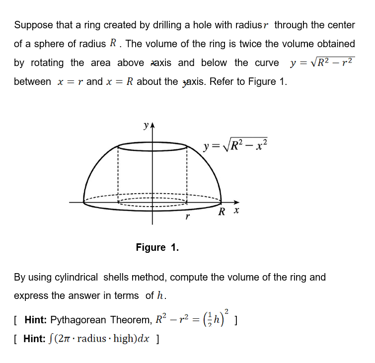 Suppose that a ring created by drilling a hole with radiusr through the center
of a sphere of radius R. The volume of the ring is twice the volume obtained
by rotating the area above axis and below the curve y = VR? – r2
between x =r and x = R about the zaxis. Refer to Figure 1.
yA
y= VR? – x²
-
r
Figure 1.
By using cylindrical shells method, compute the volume of the ring and
express the answer in terms of h.
[ Hint: Pythagorean Theorem, R² – r² = (;h)" ]
[ Hint: S(27 · radius · high)dx ]
