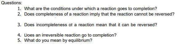 Questions:
1. What are the conditions under which a reaction goes to completion?
2. Does completeness of a reaction imply that the reaction cannot be reversed?
3. Does incompleteness of a reaction mean that it can be reversed?
4. Does an irreversible reaction go to completion?
5. What do you mean by equilibrium?
