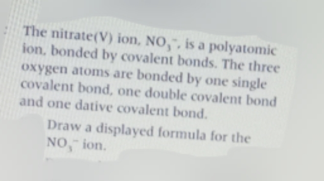 The nitrate(V) ion, NO,, is a polyatomic
ion, bonded by covalent bonds. The three
oxygen atoms are bonded by one single
covalent bond, one double covalent bond
and one dative covalent bond.
Draw a displayed formula for the
NO, ion.
