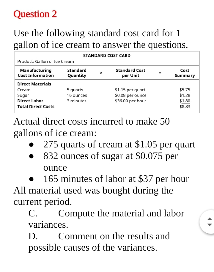 Question 2
Use the following standard cost card for 1
gallon of ice cream to answer the questions.
STANDARD COST CARD
Product: Gallon of Ice Cream
Standard Cost
Manufacturing
Cost Information
Standard
Cost
Quantity
per Unit
Summary
Direct Materials
Cream
5 quarts
$1.15 per quart
$0.08 per ounce
$36.00 per hour
$5.75
Sugar
16 ounces
$1.28
Direct Labor
3 minutes
$1.80
Total Direct Costs
$8.83
Actual direct costs incurred to make 50
gallons of ice cream:
275 quarts of cream at $1.05 per quart
832 ounces of sugar at $0.075 per
ounce
165 minutes of labor at $37 per hour
All material used was bought during the
current period.
C.
Compute the material and labor
variances.
D.
Comment on the results and
possible causes of the variances.
