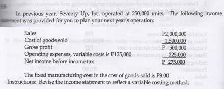 de bne
In previous year, Seventy Up, Inc. operated at 250,000 units. The following income
ement was provided for you to plan your next year's operation:
Sales
Cost of goods sold
Gross profit
Operating expenses, variable costs is P125,000
Net income before income tax
eleo P2,000,000d
1,500,000 it
P 500,000 ns
mh 225,000
P 275,000
29
adeo
baud
The fixed manufacturing cost in the cost of goods sold is P3.00
Instructions: Revise the income statement to reflect a variable costing method.
lad
