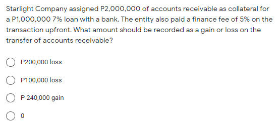 Starlight Company assigned P2,000,000 of accounts receivable as collateral for
a P1,000,000 7% loan with a bank. The entity also paid a finance fee of 5% on the
transaction upfront. What amount should be recorded as a gain or loss on the
transfer of accounts receivable?
P200,000 loss
P100,000 loss
O P 240,000 gain
