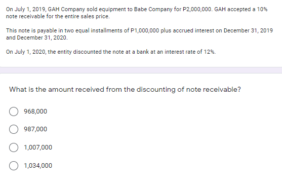 On July 1, 2019, GAH Company sold equipment to Babe Company for P2,000,000. GAH accepted a 10%
note receivable for the entire sales price.
This note is payable in two equal installments of P1,000,000 plus accrued interest on December 31, 2019
and December 31, 2020.
On July 1, 2020, the entity discounted the note at a bank at an interest rate of 12%.
What is the amount received from the discounting of note receivable?
968,000
987,000
1,007,000
1,034,000

