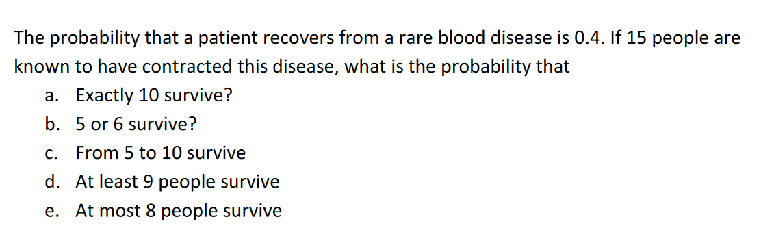 The probability that a patient recovers from a rare blood disease is 0.4. If 15 people are
known to have contracted this disease, what is the probability that
a. Exactly 10 survive?
b. 5 or 6 survive?
C.
From 5 to 10 survive
d. At least 9 people survive
e. At most 8 people survive
