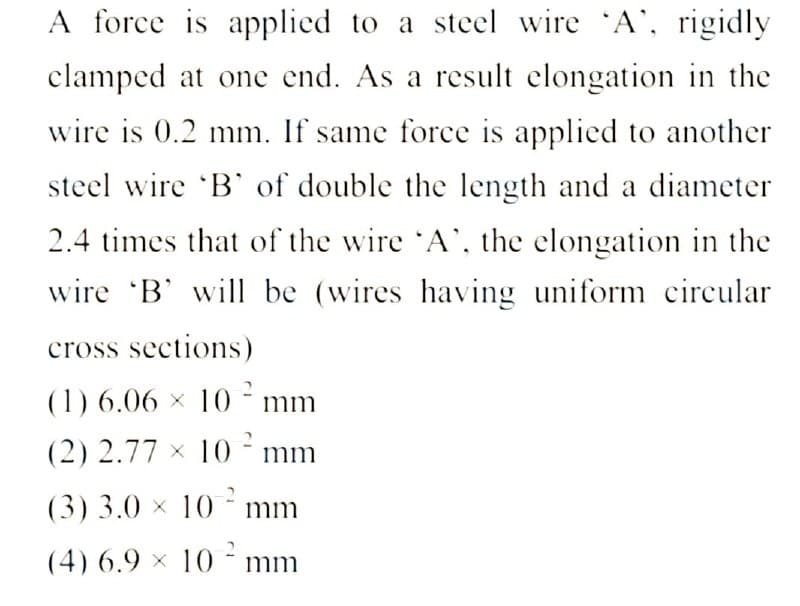 A force is applied to a steel wire 'A', rigidly
clamped at one end. As a result elongation in the
wire is 0.2 mm. If same force is applied to another
steel wire 'B' of double the length and a diameter
2.4 times that of the wire 'A', the elongation in the
wire 'B' will be (wires having uniform circular
cross sections)
(1) 6.06 × 10² mm
(2) 2.77 x 10 mm
(3) 3.0 × 10² mm
(4) 6.9 x 10 mm
