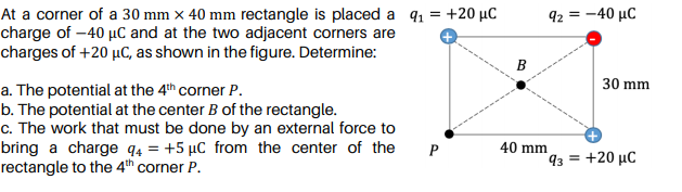 At a corner of a 30 mm x 40 mm rectangle is placed a 91 = +20 µC
charge of –40 µC and at the two adjacent corners are
charges of +20 µC, as shown in the figure. Determine:
92 = -40 µC
B
30 mm
a. The potential at the 4th corner P.
b. The potential at the center B of the rectangle.
c. The work that must be done by an external force to
bring a charge q4 = +5 µC from the center of the
rectangle to the 4th corner P.
P
40 mm
93 = +20 µC
