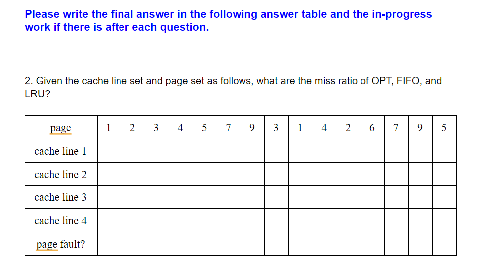 Please write the final answer in the following answer table and the in-progress
work if there is after each question.
2. Given the cache line set and page set as follows, what are the miss ratio of OPT, FIFO, and
LRU?
page
1
2
5
7
3
1
4
2
7
9
5
cache line 1
cache line 2
cache line 3
cache line 4
page fault?
