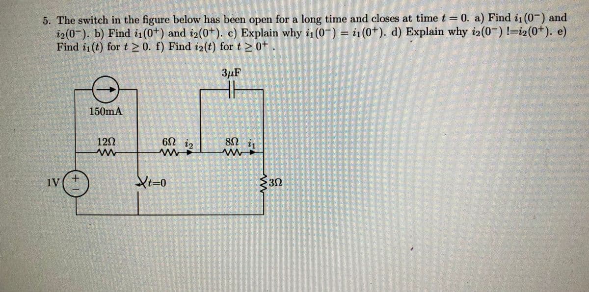 5. The switch in the figure below has been open for a long time and closes at time t = 0. a) Find ii (0) and
i2(0). b) Find i1₁ (0+) and i2(0+). c) Explain why i₁(0) = ₁ (0+). d) Explain why i2(0−) !=i2(0+). e)
Find i₁(t) for t≥ 0. f) Find i2(t) for t 20+
3μF
1V
150mA
1202
M
602
6ΩΝ 12
Xt=0
802
w
21
30