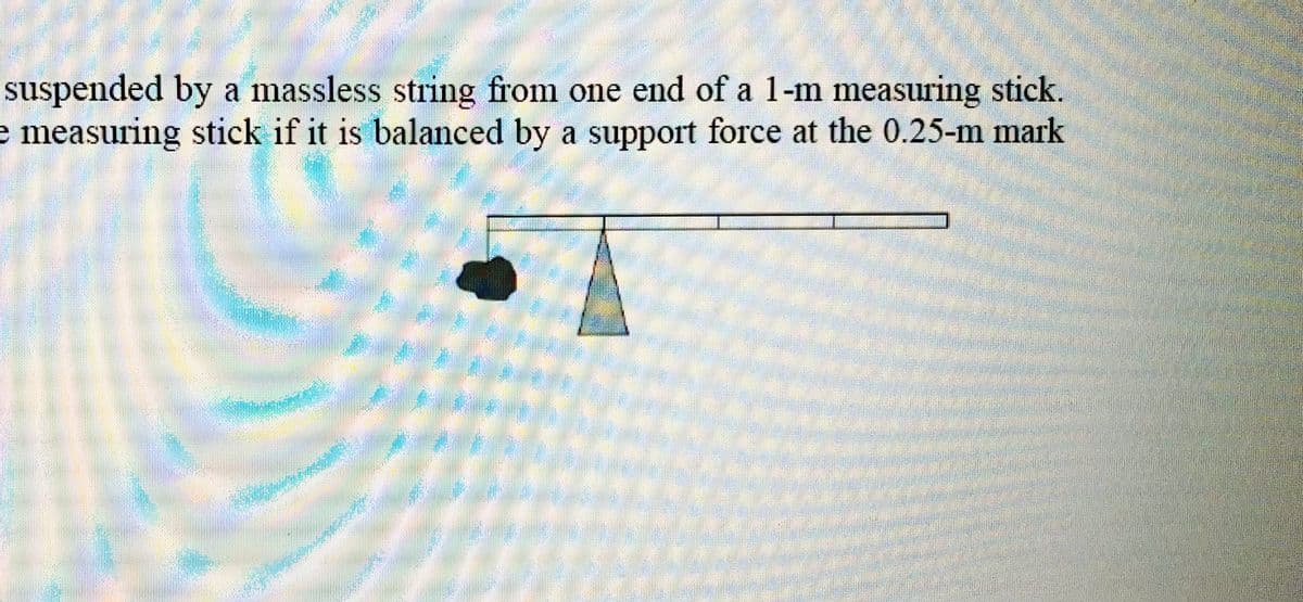 suspended by a massless string from one end of a 1-m measuring stick.
e measuring stick if it is balanced by a support force at the 0.25-m mark
WW
2