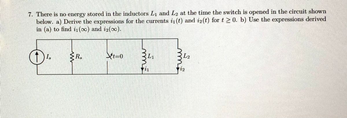7. There is no energy stored in the inductors L₁ and L2 at the time the switch is opened in the circuit shown
below. a) Derive the expressions for the currents in (t) and iz(t) for t≥ 0. b) Use the expressions derived
in (a) to find i1(00) and i2(00).
ww
Rs
t-0
m²
mm;
L2
iz