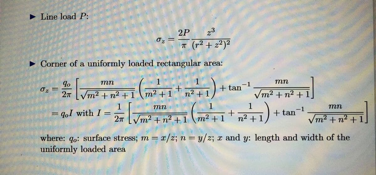 ►Line load P:
2P
z3
2
π (r² +2²)2
► Corner of a uniformly loaded rectangular area:
qo
mn
2 [√m² +² +1 (m²+1 +²41)
2T
2
2
mn
= qol with I=
0₂ =
O₂ =
z
1
+ tan-¹
1
= [√m²
+
2π /m² +n²+1 m² +1
2
2
2
mn
√m² +n² +1,
F1)
1
n²+1
+ tan-¹
mn
F
√m² + n²+1,
2
2
where: qo: surface stress; m = x/z; n = y/z; x and y: length and width of the
uniformly loaded area