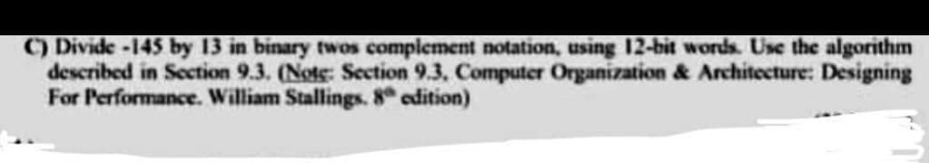 C) Divide -145 by 13 in binary twos complement notation, using 12-bit words. Use the algorithm
described in Section 9.3. (Note: Section 9.3, Computer Organization & Architecture: Designing
For Performance. William Stallings. 8 edition)
