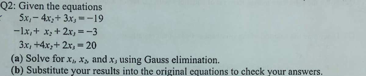 Q2: Given the equations
5x,- 4x,+ 3.x; =-19
-lx,+ x, + 2x; =-3
3x, +4x,+ 2x, = 20
(a) Solve for x, x, and x, using Gauss elimination.
(b) Substitute your results into the original equations to check your answers.
