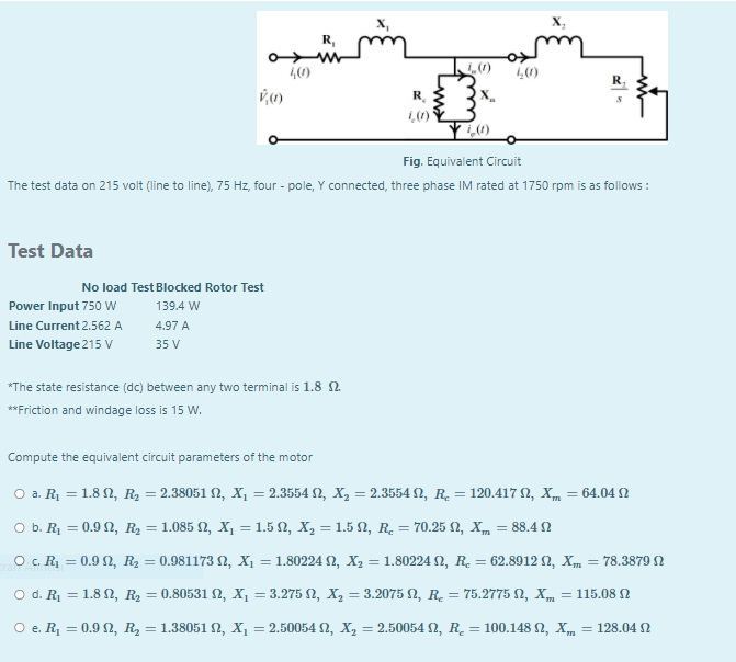 R,
40)
R
1,0)
Fig. Equivalent Circuit
The test data on 215 voit (line to line), 75 Hz, four - pole, Y connected, three phase IM rated at 1750 rpm is as follows :
Test Data
No load Test Blocked Rotor Test
Power Input 750 W
139.4 W
Line Current 2.562 A
4.97 A
Line Voltage 215 V
35 V
*The state resistance (dc) between any two terminal is 1.8 2.
**Friction and windage loss is 15 W.
Compute the equivalent circuit parameters of the motor
O a. R1 = 1.8 N, R2 = 2.38051 N, X, = 2.3554 N, X, = 2.3554 N, R. = 120.417 2, Xm = 64.04 N
O b. R1 = 0.9 2, R2 = 1.085 N, X, = 1.5 N, X, = 1.5 N, R. = 70.25 2, Xm = 88.4 2
O c. R = 0.9 2, R2 = 0.981173 2, X, = 1.80224 N, X2 = 1.80224 N, R. = 62.8912 2, Xm = 78.3879 N
O d. R1 = 1.8 2, R2 = 0.80531 N, X, = 3.275 N, X, = 3.2075 2, R. = 75.2775 N, Xm = 115.08N
%3D
O e. R = 0.9 2, R2 = 1.38051 2, X1 = 2.50054 N, X, = 2.50054 N, R. = 100.148 N, X,
128.04 2
%3D
