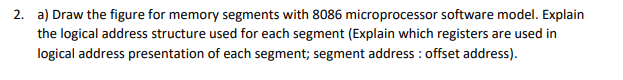 2. a) Draw the figure for memory segments with 8086 microprocessor software model. Explain
the logical address structure used for each segment (Explain which registers are used in
logical address presentation of each segment; segment address : offset address).
