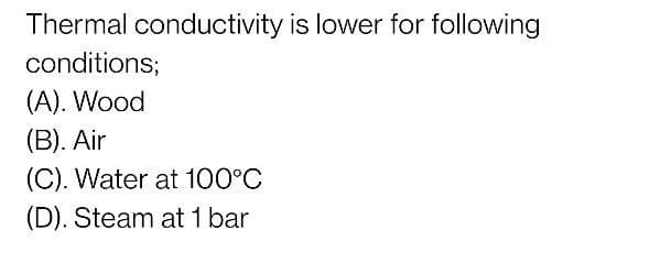 Thermal conductivity is lower for following
conditions;
(A). Wood
(B). Air
(C). Water at 100°C
(D). Steam at 1 bar
