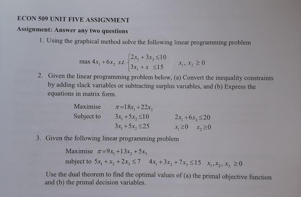ECON 509 UNIT FIVE ASSIGNMENT
Assignment: Answer any two questions
1. Using the graphical method solve the following linear programming problem
|2x, +3x, <10
3x, +x <15
2. Given the linear programming problem below, (a) Convert the inequality constraints
by adding slack variables or subtracting surplus variables, and (b) Express the
max 4x, +6x, s.t.
X, x, 20
equations in matrix form.
Maximise
It=18x, +22x,
3x, +5x, S10
3x, +5x, <25
Subject to
2x, +6x, <20
x, 20 x,20
3. Given the following linear programming problem
Maximise =9x, +13x, +5x,
subject to 5x, +x, +2x, <7 4x, +3x, +7x, :
315
Xi,X2, X3 20
Use the dual theorem to find the optimal values of (a) the primal objective function
and (b) the primal decision variables.
