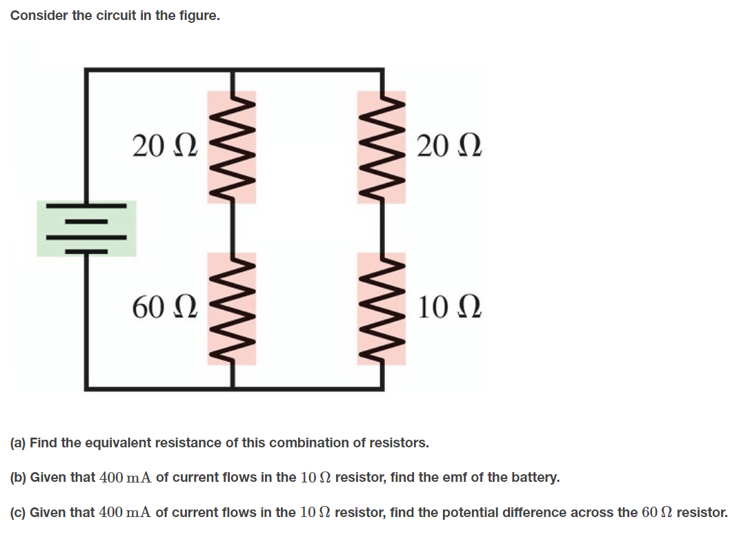 Consider the circuit in the figure.
20 Ω
20 N
60 Ω
10 Q
(a) Find the equivalent resistance of this combination of resistors.
(b) Given that 400 mA of current flows in the 10 N resistor, find the emf of the battery.
(c) Given that 400 mA of current flows in the 10 N resistor, find the potential difference across the 60 N resistor.
wW ww
