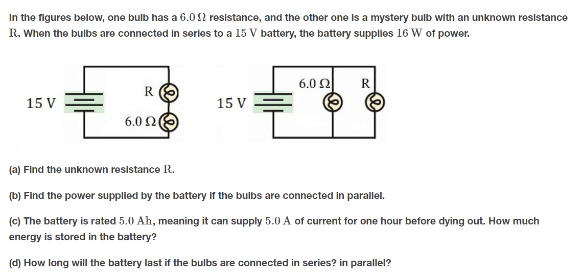 In the figures below, one bulb has a 6.0 N resistance, and the other one is a mystery bulb with an unknown resistance
R. When the bulbs are connected in series to a 15 V battery, the battery supplies 16 W of power.
6.0 2
R
R
15 V
15 V
6.0 Ω
(a) Find the unknown resistance R.
(b) Find the power supplied by the battery if the bulbs are connected in parallel.
(c) The battery is rated 5.0 Ah, meaning it can supply 5.0 A of current for one hour before dying out. How much
energy is stored in the battery?
(d) How long will the battery last if the bulbs are connected in series? in parallel?
