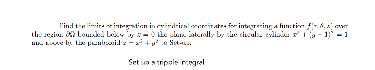 Find the limits of integration in cylindrical coordinates for integrating a function f(r, 0 , z) over
the region ôn bounded below by z = 0 the plane laterally by the circular cylinder x? + (y – 1)2 = 1
and above by the paraboloid z = x² + y² to Set-up,
Set up a tripple integral
